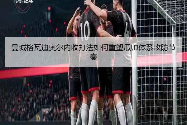 曼城格瓦迪奥尔内收打法如何重塑瓜帅体系攻防节奏