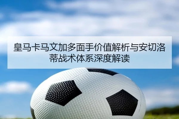 皇马卡马文加多面手价值解析与安切洛蒂战术体系深度解读