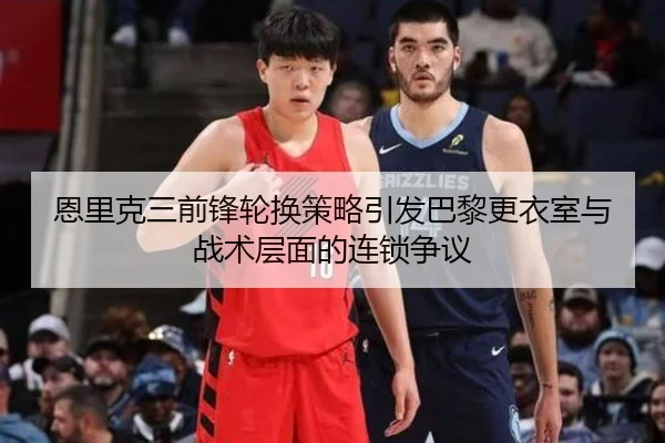 恩里克三前锋轮换策略引发巴黎更衣室与战术层面的连锁争议