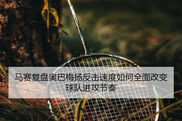 马赛复盘奥巴梅扬反击速度如何全面改变球队进攻节奏