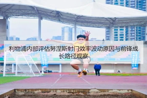 利物浦内部评估努涅斯射门效率波动原因与前锋成长路径观察