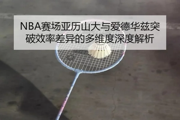 NBA赛场亚历山大与爱德华兹突破效率差异的多维度深度解析