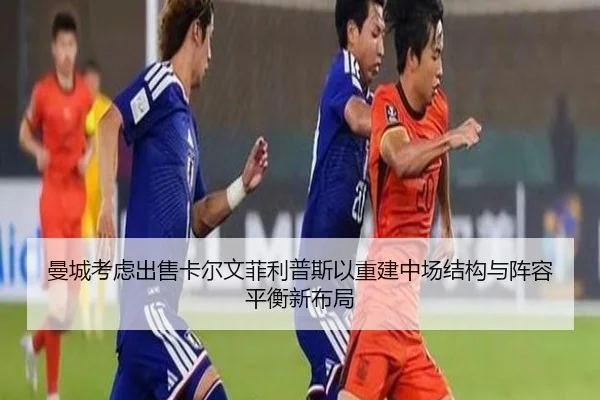 曼城考虑出售卡尔文菲利普斯以重建中场结构与阵容平衡新布局