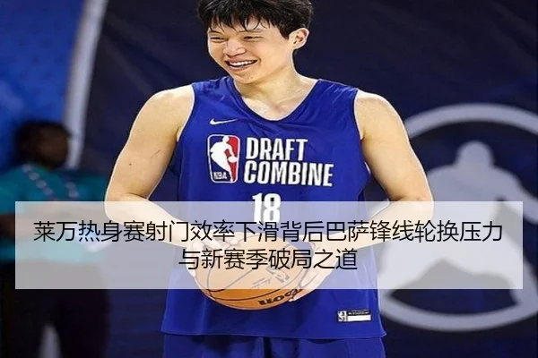 莱万热身赛射门效率下滑背后巴萨锋线轮换压力与新赛季破局之道