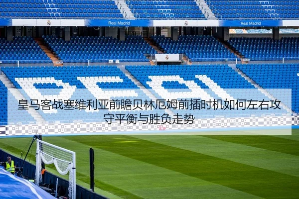 皇马客战塞维利亚前瞻贝林厄姆前插时机如何左右攻守平衡与胜负走势